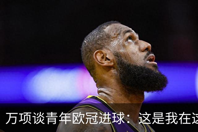 万项谈青年欧冠进球：这是我在这项赛事的首秀，很高兴取得进球