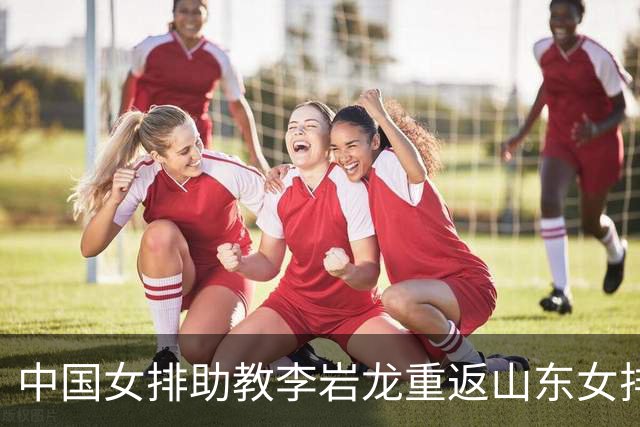 中国女排助教李岩龙重返山东女排 二度担任主教练