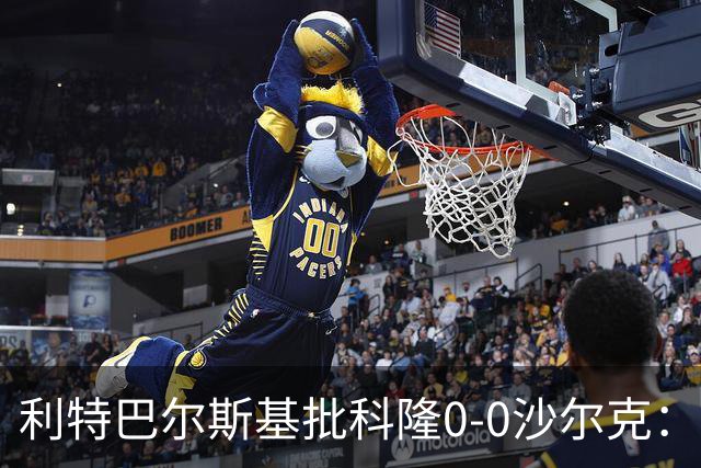 利特巴尔斯基批科隆0-0沙尔克：这场比赛可以直接扔进垃圾桶