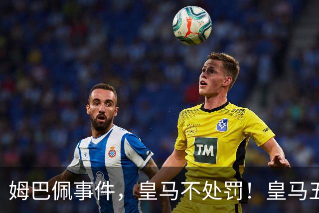 姆巴佩事件，皇马不处罚！皇马五家中资赞助商盘点：玲珑、石头、宝时得、博达新能、海信
