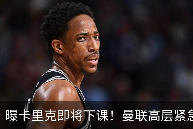 曝卡里克即将下课！曼联高层紧急开会讨论 总监钦点48岁英超名帅