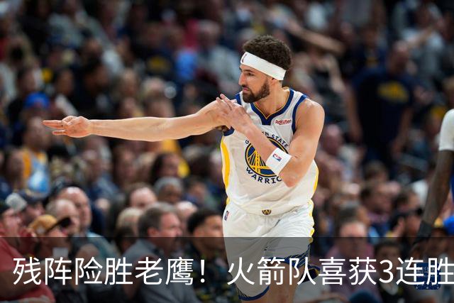 残阵险胜老鹰！火箭队喜获3连胜，3位老将未登场，谢泼德复出立功