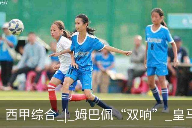 西甲综合 | 姆巴佩“双响” 皇马赢“国家德比”