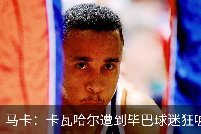 马卡：卡瓦哈尔遭到毕巴球迷狂嘘，因为他曾导致对方球员受重伤