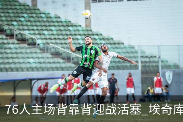 76人主场背靠背迎战活塞 埃奇库姆因腹部挫伤降为出战成疑