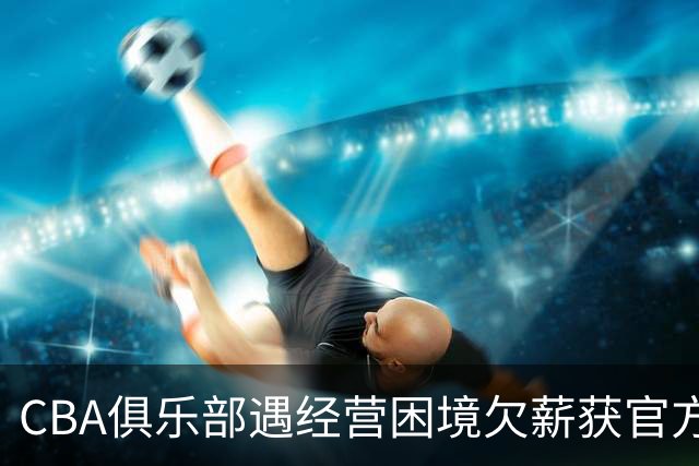 CBA俱乐部遇经营困境欠薪获官方确认 监管已介入但清偿细则未公开